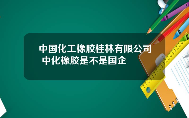 中国化工橡胶桂林有限公司 中化橡胶是不是国企